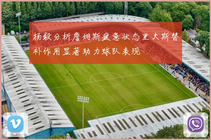 杨毅分析詹姆斯疲惫状态里夫斯替补作用显著助力球队表现