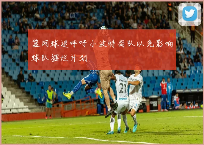 篮网球迷呼吁小波特离队以免影响球队摆烂计划