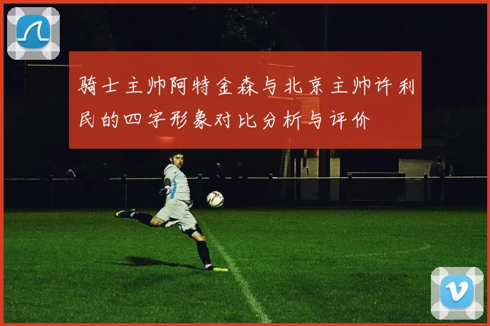 骑士主帅阿特金森与北京主帅许利民的四字形象对比分析与评价