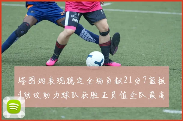 塔图姆表现稳定全场贡献21分7篮板4助攻助力球队获胜正负值全队最高