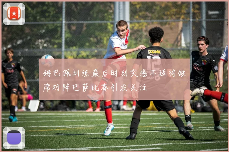 姆巴佩训练最后时刻突感不适将缺席对阵巴萨比赛引发关注