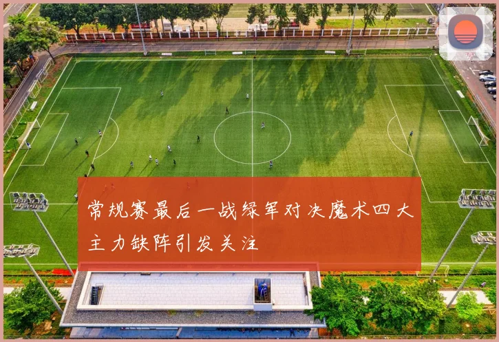 常规赛最后一战绿军对决魔术四大主力缺阵引发关注