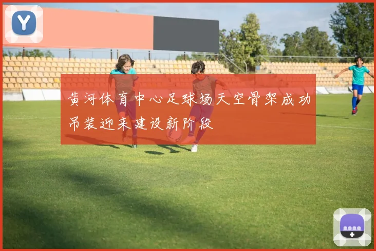 黄河体育中心足球场天空骨架成功吊装迎来建设新阶段