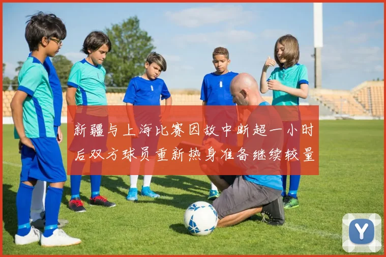 新疆与上海比赛因故中断超一小时后双方球员重新热身准备继续较量