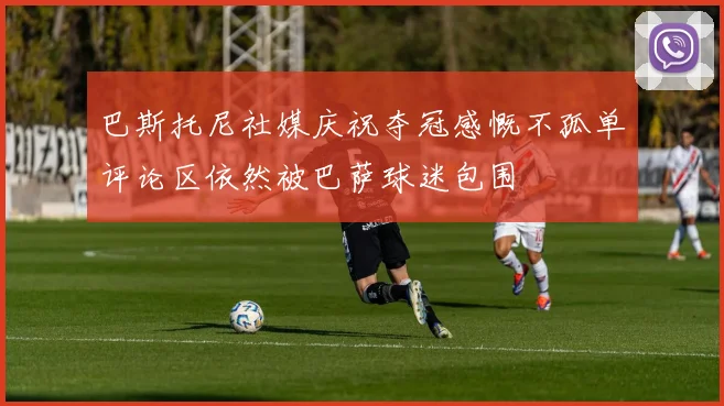 巴斯托尼社媒庆祝夺冠感慨不孤单评论区依然被巴萨球迷包围